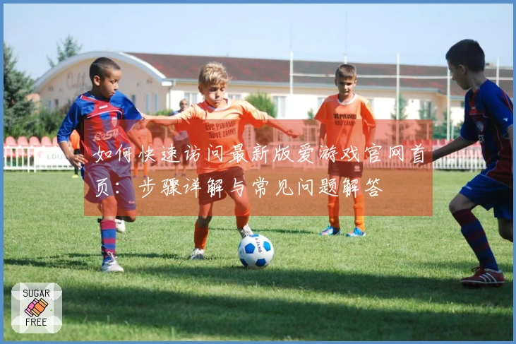 如何快速访问最新版爱游戏官网首页：步骤详解与常见问题解答