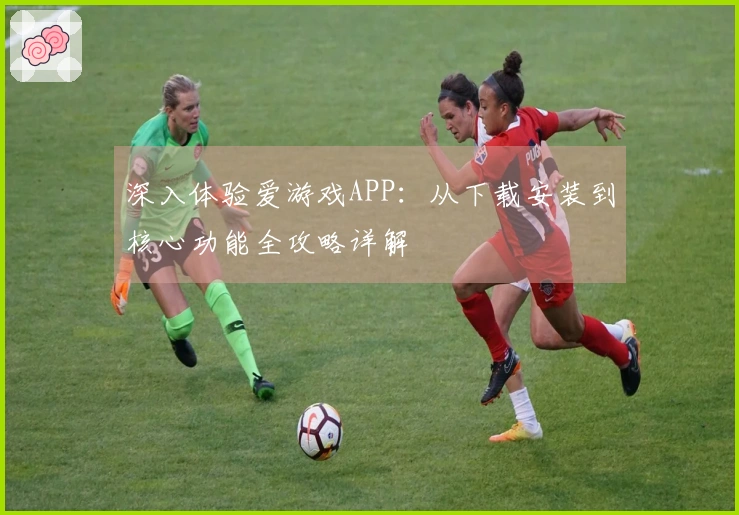 深入体验爱游戏APP：从下载安装到核心功能全攻略详解