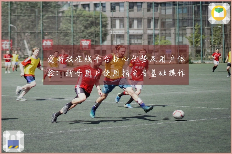 爱游戏在线平台核心优势及用户体验：新手用户使用指南与基础操作说明