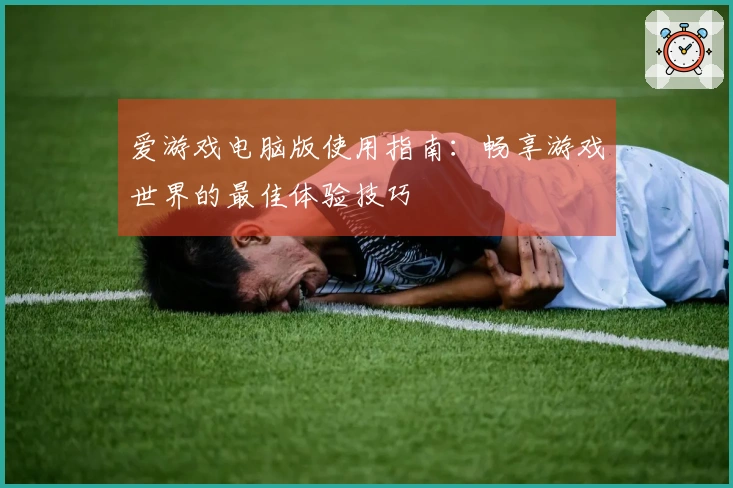 爱游戏电脑版使用指南：畅享游戏世界的最佳体验技巧